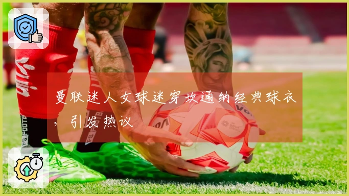 曼联迷人女球迷穿坎通纳经典球衣，引发热议