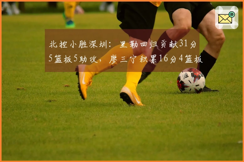北控小胜深圳：里勒回归贡献31分5篮板5助攻，廖三宁积累16分4篮板4助攻，邹雨宸得分16分