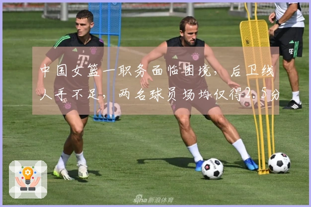 中国女篮一职务面临困境，后卫线人手不足，两名球员场均仅得2.5分