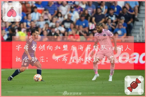 字母哥倾向加盟东海岸球队，湖人机会渺茫：不希望和球权主导者共事