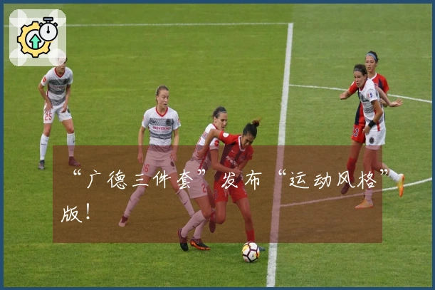 “广德三件套”发布“运动风格”版！