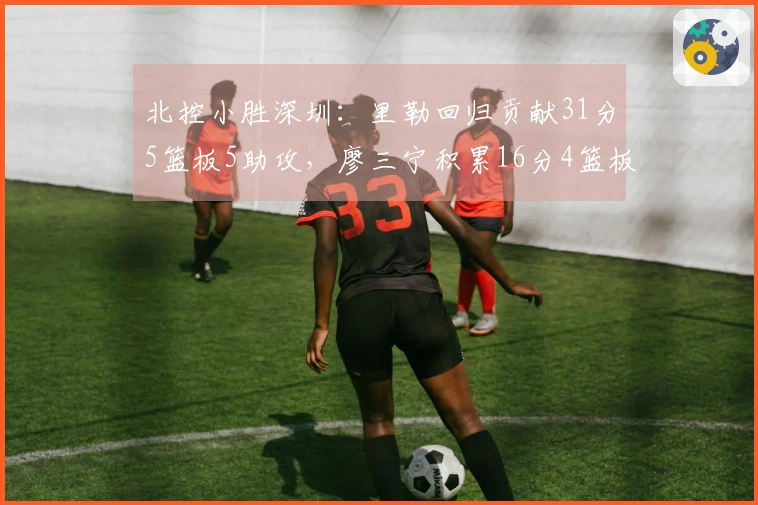 北控小胜深圳：里勒回归贡献31分5篮板5助攻，廖三宁积累16分4篮板4助攻，邹雨宸得分16分