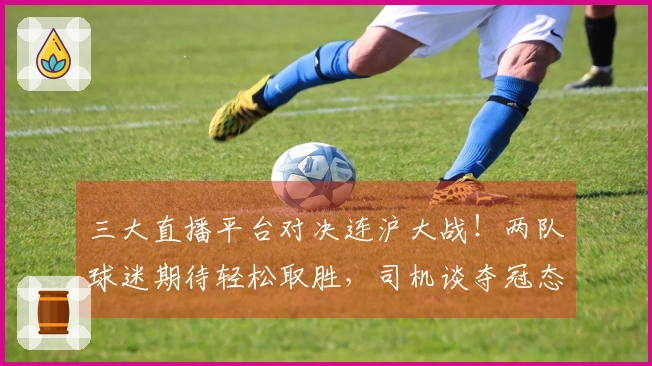 三大直播平台对决连沪大战！两队球迷期待轻松取胜，司机谈夺冠态度显得谨慎