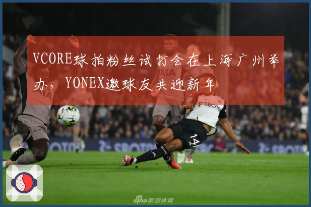 VCORE球拍粉丝试打会在上海广州举办,YONEX邀球友共迎新年