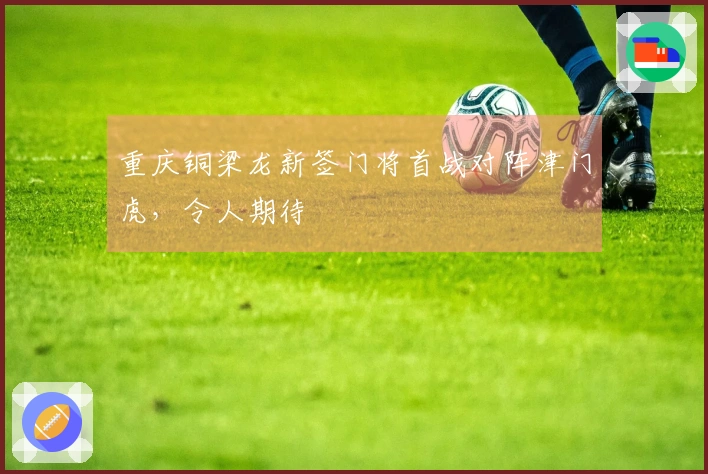 重庆铜梁龙新签门将首战对阵津门虎，令人期待