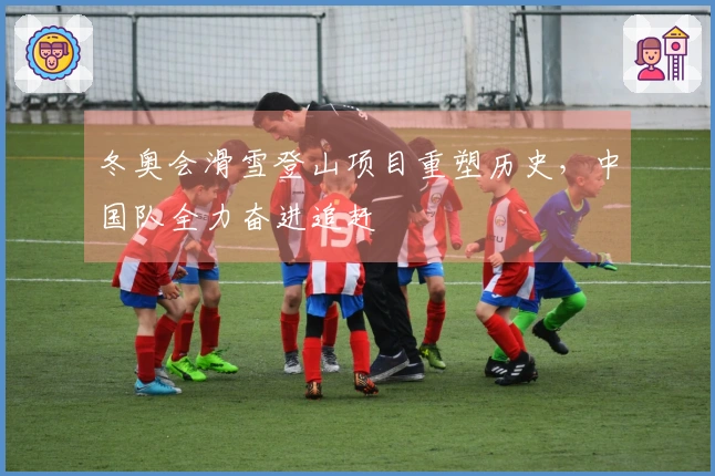 冬奥会滑雪登山项目重塑历史，中国队全力奋进追赶