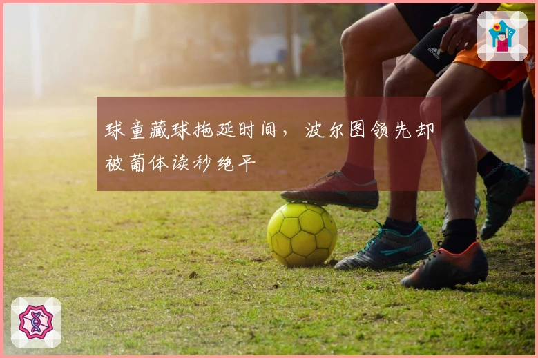 球童藏球拖延时间，波尔图领先却被葡体读秒绝平