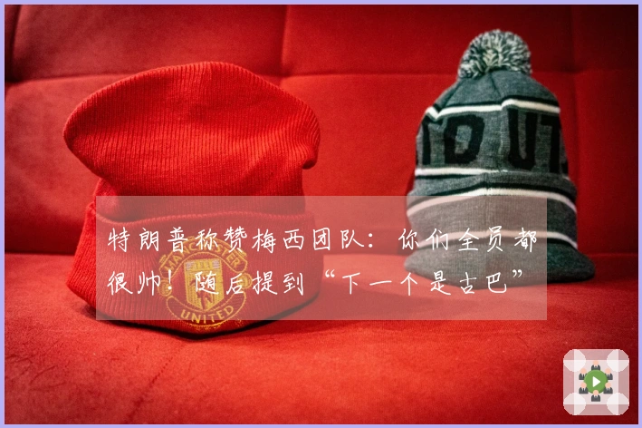 特朗普称赞梅西团队：你们全员都很帅！随后提到“下一个是古巴”，引发梅西困惑