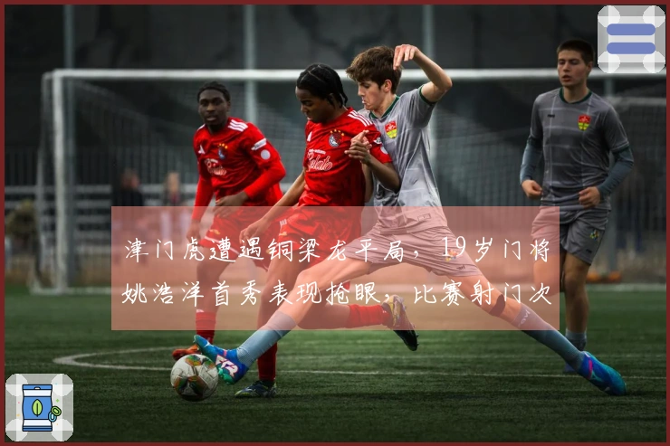津门虎遭遇铜梁龙平局,19岁门将姚浩洋首秀表现抢眼,比赛射门次数寥寥可数