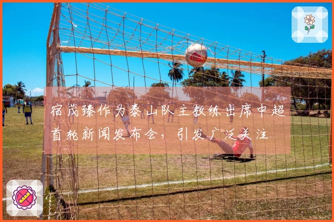 宿茂臻作为泰山队主教练出席中超首轮新闻发布会，引发广泛关注
