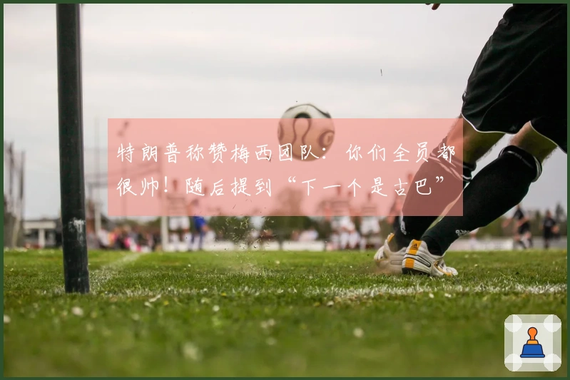 特朗普称赞梅西团队：你们全员都很帅！随后提到“下一个是古巴”，引发梅西困惑