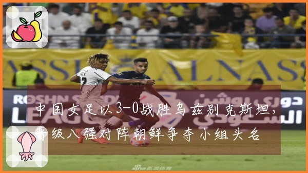 中国女足以3-0战胜乌兹别克斯坦，晋级八强对阵朝鲜争夺小组头名