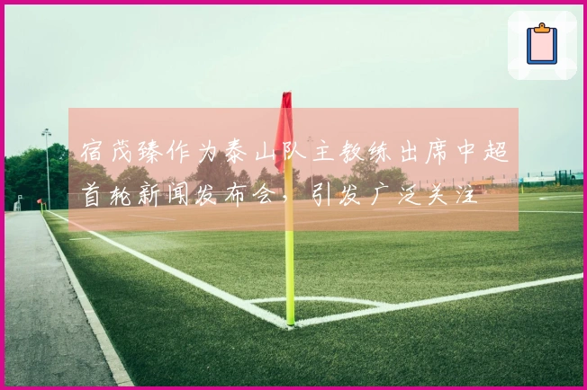 宿茂臻作为泰山队主教练出席中超首轮新闻发布会，引发广泛关注