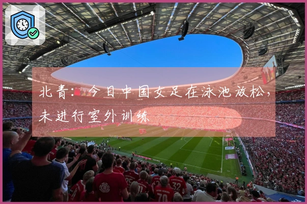 北青：今日中国女足在泳池放松，未进行室外训练