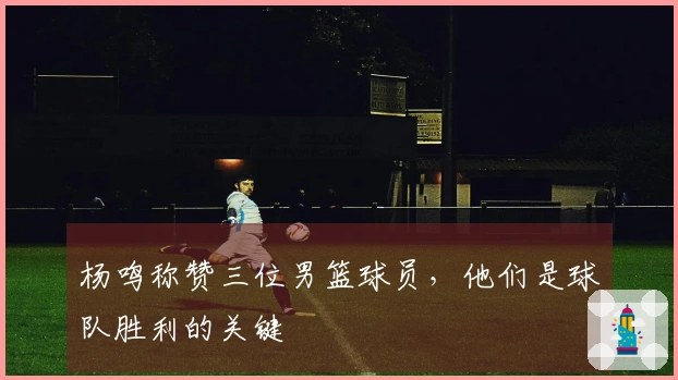 杨鸣称赞三位男篮球员，他们是球队胜利的关键