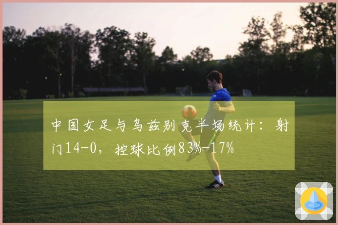 中国女足与乌兹别克半场统计：射门14-0，控球比例83%-17%