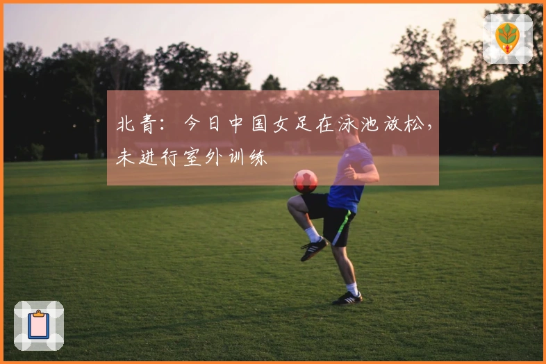 北青：今日中国女足在泳池放松，未进行室外训练