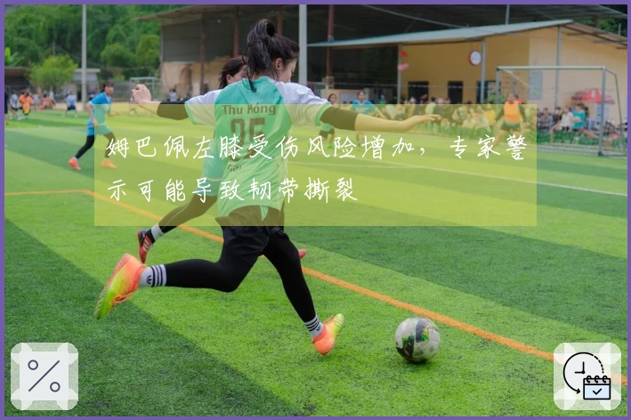 姆巴佩左膝受伤风险增加,专家警示可能导致韧带撕裂