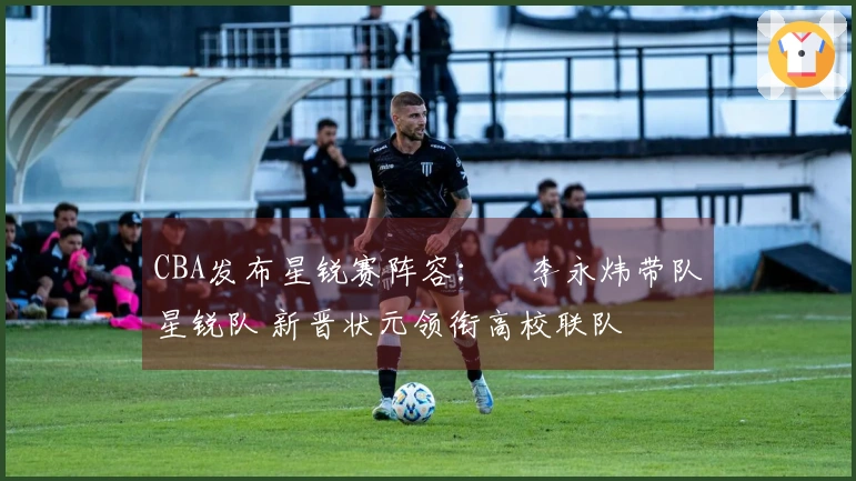 CBA发布星锐赛阵容：偰李永炜带队星锐队 新晋状元领衔高校联队