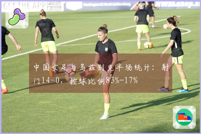 中国女足与乌兹别克半场统计：射门14-0，控球比例83%-17%